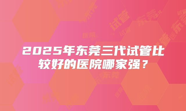 2025年东莞三代试管比较好的医院哪家强？