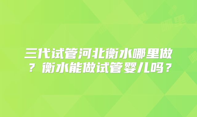 三代试管河北衡水哪里做?衡水能做试管婴儿吗?