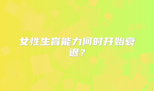 女性生育能力何时开始衰退？