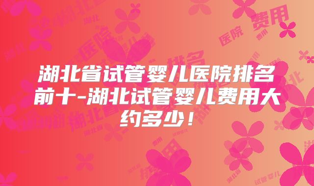 湖北省试管婴儿医院排名前十-湖北试管婴儿费用大约多少！