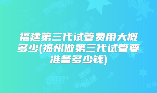 福建第三代试管费用大概多少(福州做第三代试管要准备多少钱)