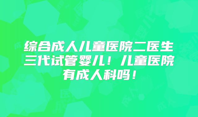 综合成人儿童医院二医生三代试管婴儿！儿童医院有成人科吗！