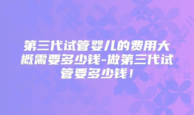 第三代试管婴儿的费用大概需要多少钱-做第三代试管要多少钱！