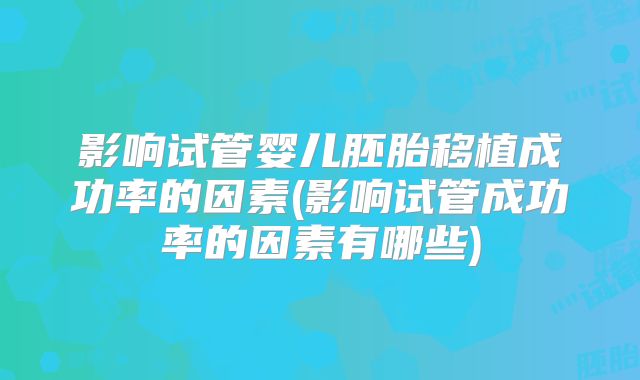 影响试管婴儿胚胎移植成功率的因素(影响试管成功率的因素有哪些)