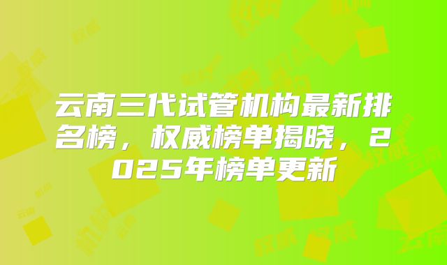 云南三代试管机构最新排名榜,权威榜单揭晓,2025年榜单更新