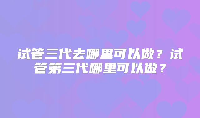 试管三代去哪里可以做？试管第三代哪里可以做？