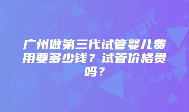 广州做第三代试管婴儿费用要多少钱？试管价格贵吗？