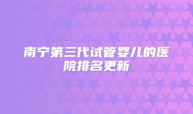 南宁第三代试管婴儿的医院排名更新
