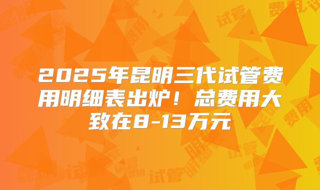 2025年昆明三代试管费用明细表出炉!总费用大致在8-13万元