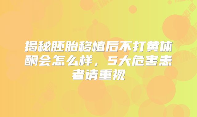 揭秘胚胎移植后不打黄体酮会怎么样,5大危害患者请重视