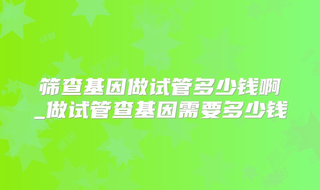 筛查基因做试管多少钱啊_做试管查基因需要多少钱