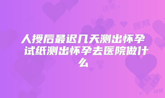 人授后最迟几天测出怀孕 试纸测出怀孕去医院做什么