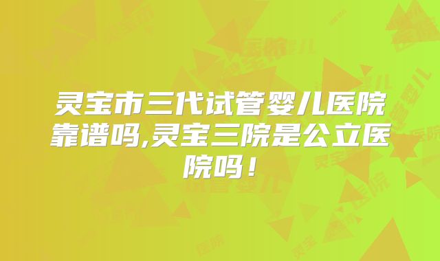 灵宝市三代试管婴儿医院靠谱吗,灵宝三院是公立医院吗！