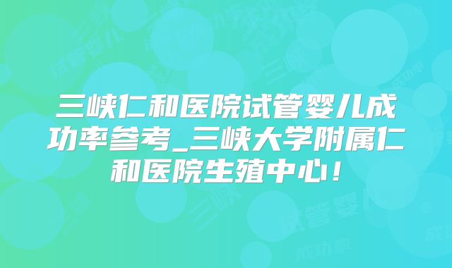 三峡仁和医院试管婴儿成功率参考_三峡大学附属仁和医院生殖中心！