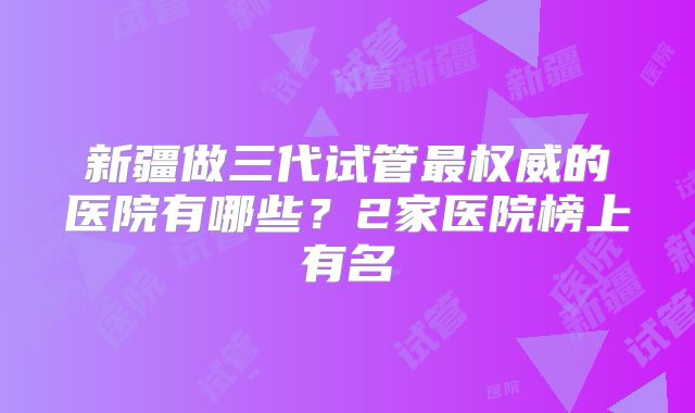 新疆做三代试管最权威的医院有哪些?2家医院榜上有名