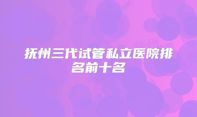抚州三代试管私立医院排名前十名