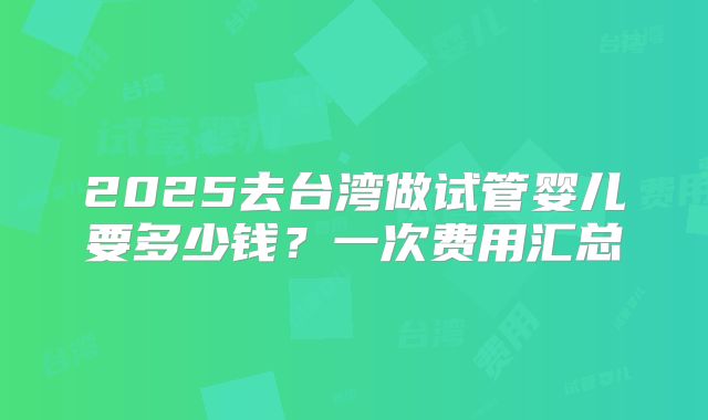 2025去台湾做试管婴儿要多少钱？一次费用汇总