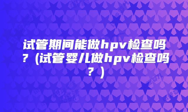 试管期间能做hpv检查吗?(试管婴儿做hpv检查吗?)