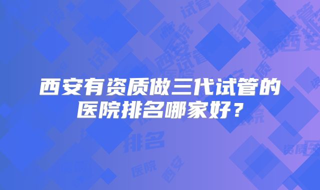 西安有资质做三代试管的医院排名哪家好？