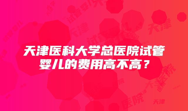 天津医科大学总医院试管婴儿的费用高不高?