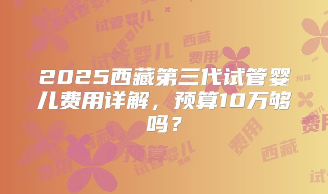 2025西藏第三代试管婴儿费用详解,预算10万够吗?