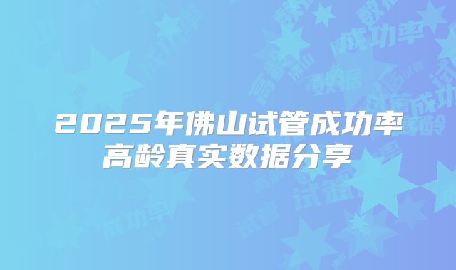 2025年佛山试管成功率高龄真实数据分享