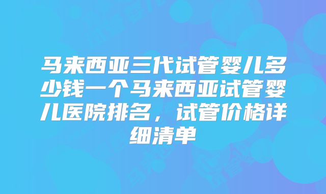 马来西亚三代试管婴儿多少钱一个马来西亚试管婴儿医院排名,试管价格详细清单