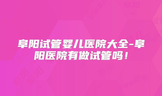 阜阳试管婴儿医院大全-阜阳医院有做试管吗！