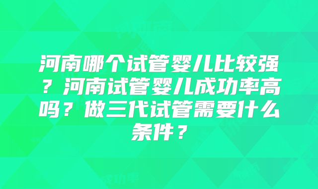 河南哪个试管婴儿比较强？河南试管婴儿成功率高吗？做三代试管需要什么条件？