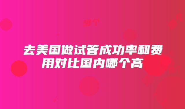 去美国做试管成功率和费用对比国内哪个高