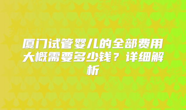 厦门试管婴儿的全部费用大概需要多少钱？详细解析