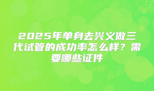 2025年单身去兴义做三代试管的成功率怎么样？需要哪些证件