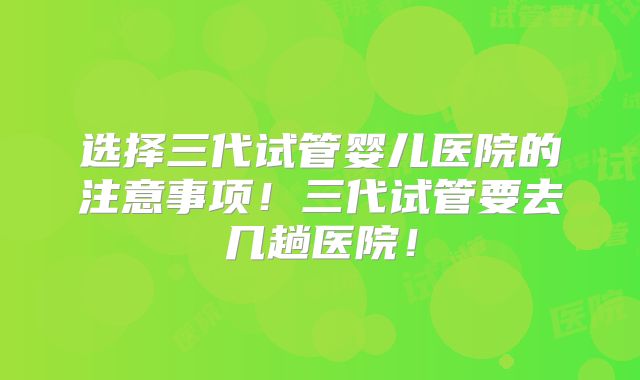 选择三代试管婴儿医院的注意事项！三代试管要去几趟医院！