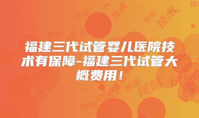 福建三代试管婴儿医院技术有保障-福建三代试管大概费用！