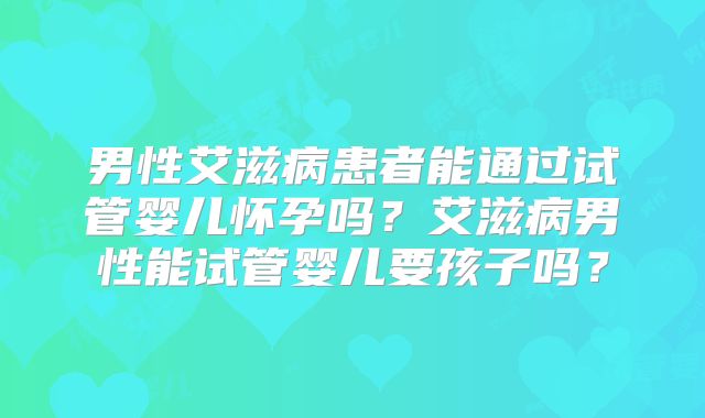 男性艾滋病患者能通过试管婴儿怀孕吗？艾滋病男性能试管婴儿要孩子吗？