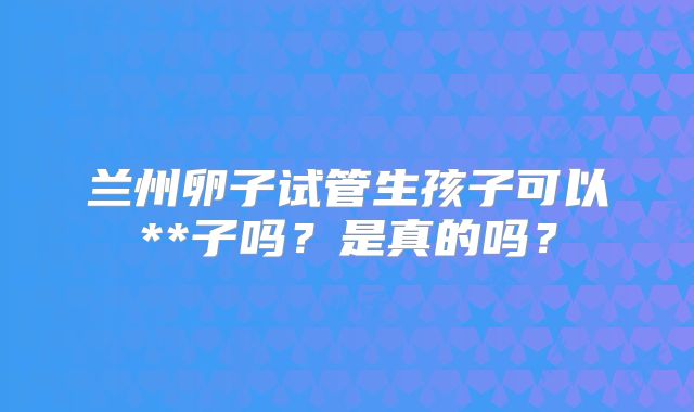 兰州卵子试管生孩子可以**子吗？是真的吗？