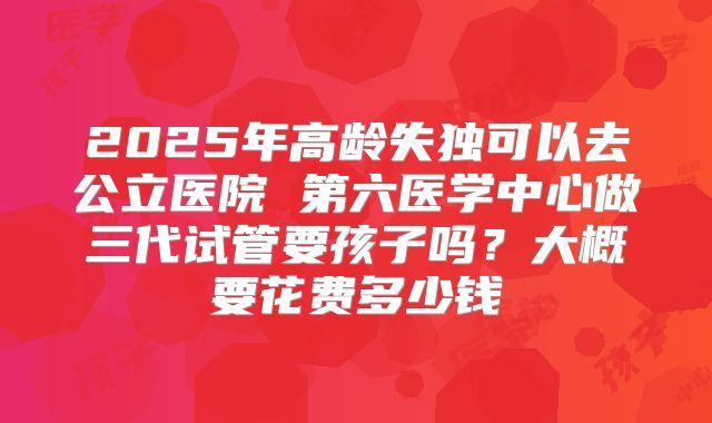 2025年高龄失独可以去公立医院 第六医学中心做三代试管要孩子吗?大概要花费多少钱
