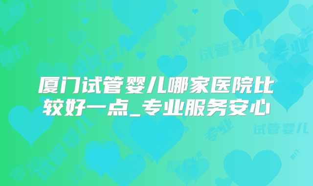 厦门试管婴儿哪家医院比较好一点_专业服务安心
