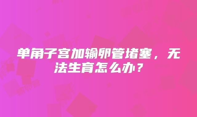 单角子宫加输卵管堵塞,无法生育怎么办?