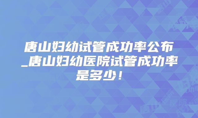 唐山妇幼试管成功率公布_唐山妇幼医院试管成功率是多少！