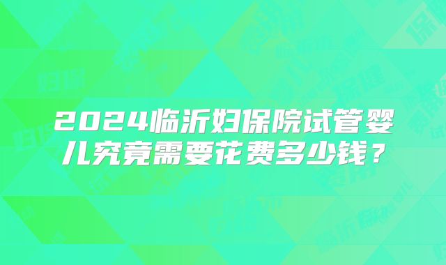 2024临沂妇保院试管婴儿究竟需要花费多少钱?