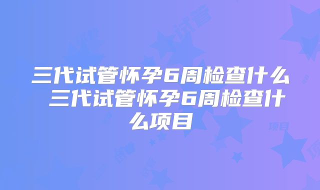三代试管怀孕6周检查什么 三代试管怀孕6周检查什么项目