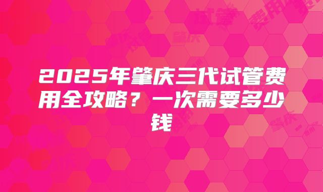 2025年肇庆三代试管费用全攻略？一次需要多少钱
