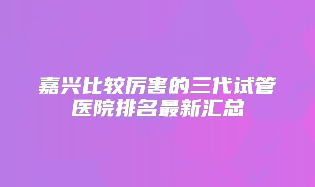 嘉兴比较厉害的三代试管医院排名最新汇总