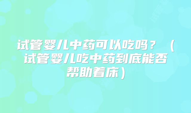 试管婴儿中药可以吃吗？（试管婴儿吃中药到底能否帮助着床）