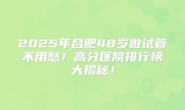 2025年合肥48岁做试管不用愁！高分医院排行榜大揭秘！