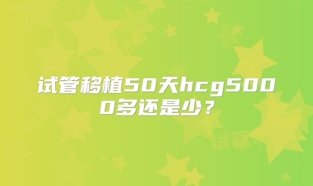 试管移植50天hcg5000多还是少?