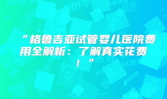 “格鲁吉亚试管婴儿医院费用全解析：了解真实花费！”