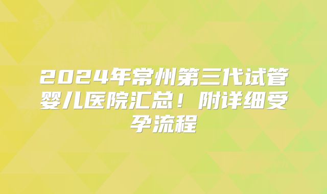 2024年常州第三代试管婴儿医院汇总！附详细受孕流程