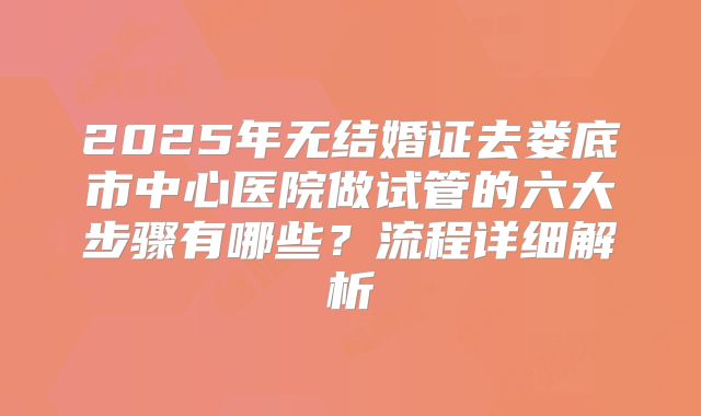 2025年无结婚证去娄底市中心医院做试管的六大步骤有哪些?流程详细解析